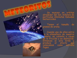 MeteoritosSe mueven en orbitas alrededor del Sol, millones de partículas diminutas llamadas meteoroides. Tienen el tamaño de granos de arena. 	Cuando uno de ellos entra en la atmosfera de nuestro planeta, se calienta a causa de la fricción y es destruido. Entonces el aire brilla y produce el efecto que conocemos como estrella fugaz. 
