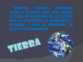 Nuestro planeta. Conocido como el planeta azul, que abriga la vida. Se distingue de los demás por su atmosfera de nitrógeno y oxigeno y por la presencia de agua en su superficie. Tierra