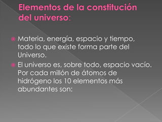 Elementos de la constitución  del universo:Materia, energía, espacio y tiempo, todo lo que existe forma parte del Universo.El universo es, sobre todo,espacio vacío. Por cada millón de átomos de hidrógeno los 10 elementos más abundantes son: