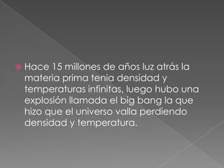 Hace 15 millones de años luz atrás la materia prima tenia densidad y temperaturas infinitas, luego hubo una explosión llamada el big bang la que hizo que el universo valla perdiendo densidad y temperatura.