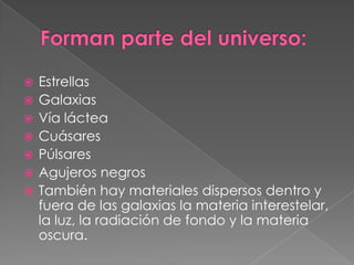 Forman parte del universo:EstrellasGalaxiasVía lácteaCuásaresPúlsaresAgujeros negrosTambién hay materiales dispersos dentro y fuera de las galaxias la materia interestelar, la luz, la radiación de fondo y la materia oscura.