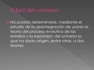 Edad del universo:Ha podido determinarse, mediante el estudio de la desintegración de uranio la teoria del proceso evolutivo de las estrellas y la expansión del universo lo que ha dado origen, entre otras, a dos teorias: