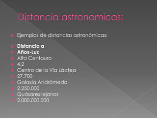 Distancia astronomicas:Ejemplos de distancias astronómicas:  Distancia aAños-LuzAlfa Centauro4,2Centro de la Vía Láctea27.700Galaxia Andrómeda2.250.000Quásares lejanos2.000.000.000