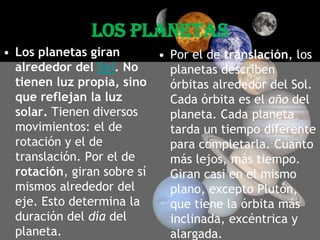 LOS PLANETASLos planetas giran alrededor del Sol. No tienen luz propia, sino que reflejan la luz solar. Tienen diversos movimientos: el de rotación y el de translación. Por el de rotación, giran sobre sí mismos alrededor del eje. Esto determina la duración del día del planeta. Por el de translación, los planetas describen órbitas alrededor del Sol. Cada órbita es el año del planeta. Cada planeta tarda un tiempo diferente para completarla. Cuanto más lejos, más tiempo. Giran casi en el mismo plano, excepto Plutón, que tiene la órbita más inclinada, excéntrica y alargada. 