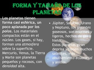 Forma y tamaño de los planetasLos planetas tienen forma casi esférica, un poco aplanada por los polos. Los materiales compactos están en el núcleo. Los gases, si hay, forman una atmosfera sobre la superficie. Mercurio, Venus, la Tierra y Marte son planetas pequeños y rocosos, con densidad alta. Júpiter, Saturno, Urano y Neptuno, los gigantes gaseosos, son enormes y ligeros, hechos de gas y hielo. Estos planetas giran deprisa y tienen muchos satélites, más abultamiento ecuatorial y anillos.