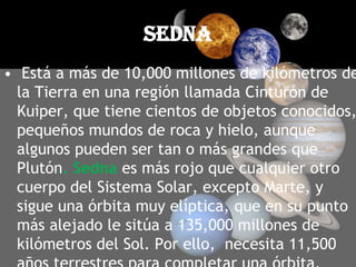 sedna Está a más de 10,000 millones de kilómetros de la Tierra en una región llamada Cinturón de Kuiper, que tiene cientos de objetos conocidos, pequeños mundos de roca y hielo, aunque algunos pueden ser tan o más grandes que Plutón. Sedna es más rojo que cualquier otro cuerpo del Sistema Solar, excepto Marte, y sigue una órbita muy elíptica, que en su punto más alejado le sitúa a 135,000 millones de kilómetros del Sol. Por ello,  necesita 11,500 años terrestres para completar una órbita.