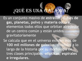 ¿Qué ES UNA GALAXIA?Es un conjunto masivo de estrellas, nubes de gas, planetas, polvo y materia oscura, elementos todos ellos que orbitan alrededor de un centro común y están unidos gravitatoriamenteSe calcula que en el universo existen más de 100 mil millones de galaxias, divididas a lo largo de la historia por su morfología en tres clases principales -elípticas, espirales e irregulares.