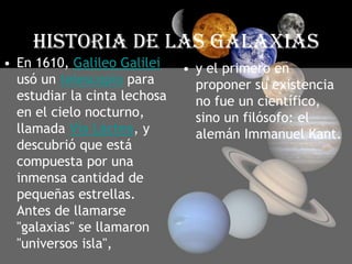 HISTORIA DE LAS GALAXIASEn 1610, Galileo Galilei usó un telescopio para estudiar la cinta lechosa en el cielo nocturno, llamada Vía Láctea, y descubrió que está compuesta por una inmensa cantidad de pequeñas estrellas. Antes de llamarse "galaxias" se llamaron "universos isla", y el primero en proponer su existencia no fue un científico, sino un filósofo: el alemán Immanuel Kant.