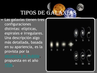 TIPOS DE GALAXIASLas galaxias tienen tres configuraciones distintas: elípticas, espirales e irregulares. Una descripción algo más detallada, basada en su apariencia, es la provista por la secuencia de Hubble, propuesta en el año 1936. 