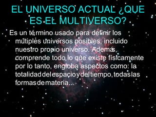 EL UNIVERSO ACTUAL ¿QUE ES EL MULTIVERSO? Es un término usado para definir los múltiples universos posibles, incluido nuestro propio universo. Además, comprende todo lo que existe físicamente por lo tanto, engloba aspectos como: la   totalidad   del   espacio   y   del   tiempo,   todas   las   formas   de   materia... 