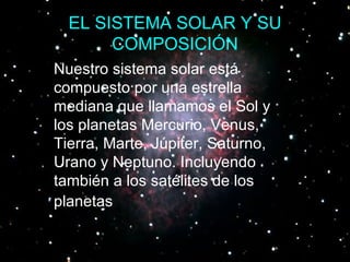 EL SISTEMA SOLAR Y SU COMPOSICIÓN Nuestro sistema solar está compuesto por una estrella mediana que llamamos el Sol y los planetas Mercurio, Venus, Tierra, Marte, Júpiter, Saturno, Urano y Neptuno. Incluyendo también a los satélites de los planetas   