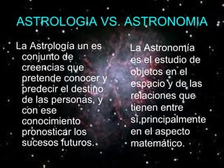 ASTROLOGIA VS. ASTRONOMIA La Astrología un es conjunto de creencias que pretende conocer y predecir el destino de las personas, y con ese conocimiento pronosticar los sucesos futuros.   La Astronomía es el estudio de objetos en el espacio y de las relaciones que tienen entre sí,principalmente en el aspecto matemático.   
