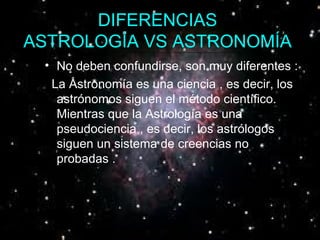 DIFERENCIAS  ASTROLOGÍA VS ASTRONOMÍA   No deben confundirse, son muy diferentes : .  La Astronomía es una ciencia , es decir, los astrónomos siguen el método científico. Mientras que la Astrología es una pseudociencia , es decir, los astrólogos siguen un sistema de creencias no probadas .  