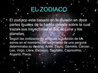 EL ZODIACO El zodíaco esta basado en la división en doce partes iguales de la banda celeste sobre la cual trazan sus trayectorias el Sol, la Luna y los planetas.  Según las civilizaciones antiguas la posición de los astros en el momento del nacimiento de una persona determinaba su destino: Aries, Tauro, Géminis, Cáncer, Leo, Virgo, Libra, Escorpio, Sagitario, Capricornio, Acuario, Piscis.  