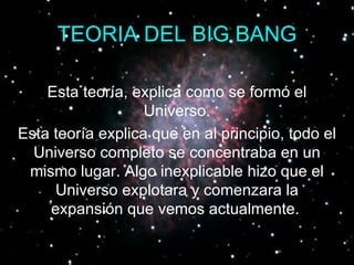 TEORIA DEL BIG BANG Esta teoría, explica como se formó el Universo. Esta teoría explica que en al principio, todo el Universo completo se concentraba en un mismo lugar. Algo inexplicable hizo que el Universo explotara y comenzara la expansión que vemos actualmente.   