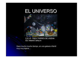 EL UNIVERSO




          C.E.I.P. TRES TORRES DE UGENA
          Ed. Infantil 5 años A


Hace mucho mucho tiempo, en una galaxia infantil
muy muy lejana….
 
