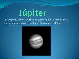 Es el quinto planeta de Sistema Solar y es el más grande de él.
Se encuentra a unos 777 millones de kilómetros del sol.
 