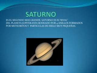 ES EL SEGUNDO MAS GRANDE. SATURNO ES EL"RIVAL"
DEL PLANETA JUPITER.ESTA RODEADO POR 4 ANILLOS FORMADOS
POR METEORITOS Y PARTICULAS DE HIELO MUY PEQUEÑAS.
 