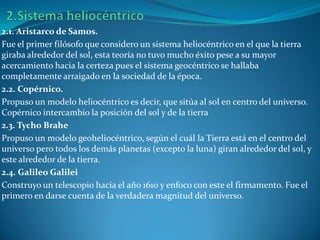 2.1. Aristarco de Samos.
Fue el primer filósofo que considero un sistema heliocéntrico en el que la tierra
giraba alrededor del sol, esta teoría no tuvo mucho éxito pese a su mayor
acercamiento hacia la certeza pues el sistema geocéntrico se hallaba
completamente arraigado en la sociedad de la época.
2.2. Copérnico.
Propuso un modelo heliocéntrico es decir, que sitúa al sol en centro del universo.
Copérnico intercambio la posición del sol y de la tierra
2.3. Tycho Brahe
Propuso un modelo geoheliocéntrico, según el cuál la Tierra está en el centro del
universo pero todos los demás planetas (excepto la luna) giran alrededor del sol, y
este alrededor de la tierra.
2.4. Galileo Galilei
Construyo un telescopio hacia el año 1610 y enfoco con este el firmamento. Fue el
primero en darse cuenta de la verdadera magnitud del universo.
 