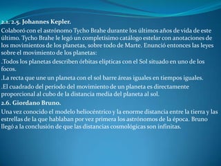 2.1. 2.5. Johannes Kepler.
Colaboró con el astrónomo Tycho Brahe durante los últimos años de vida de este
último. Tycho Brahe le legó un completísimo catálogo estelar con anotaciones de
los movimientos de los planetas, sobre todo de Marte. Enunció entonces las leyes
sobre el movimiento de los planetas:
.Todos los planetas describen órbitas elípticas con el Sol situado en uno de los
focos.
.La recta que une un planeta con el sol barre áreas iguales en tiempos iguales.
.El cuadrado del período del movimiento de un planeta es directamente
proporcional al cubo de la distancia media del planeta al sol.
2.6. Giordano Bruno.
Una vez conocido el modelo heliocéntrico y la enorme distancia entre la tierra y las
estrellas de la que hablaban por vez primera los astrónomos de la época. Bruno
llegó a la conclusión de que las distancias cosmológicas son infinitas.
 