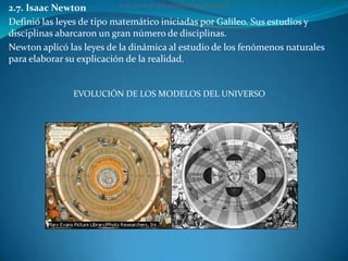 2.7. Isaac Newton          EVOLUCIÓN DE LOS MODELOS DEL UNIVERSO


Definió las leyes de tipo matemático iniciadas por Galileo. Sus estudios y
disciplinas abarcaron un gran número de disciplinas.
Newton aplicó las leyes de la dinámica al estudio de los fenómenos naturales
para elaborar su explicación de la realidad.


               EVOLUCIÓN DE LOS MODELOS DEL UNIVERSO
 