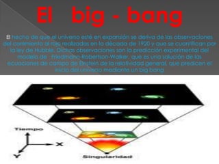 El big - bang
 El hecho de que el universo esté en expansión se deriva de las observaciones
del corrimiento al rojo realizadas en la década de 1920 y que se cuantifican por
   la ley de Hubble. Dichas observaciones son la predicción experimental del
       modelo de Friedmann-Robertson-Walker, que es una solución de las
 ecuaciones de campo de Einstein de la relatividad general, que predicen el
                     inicio del universo mediante un big bang
 