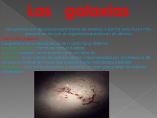 Las galaxias
   Las galaxias son agrupaciones masivas de estrellas, y son las estructuras más
              grandes en las que se organiza la materia en el universo
Formas de galaxias
Las galaxias se han establecido en cuatro tipos distintos:
galaxias elípticas : forma de circulo o elipse
espirales: poseen forma espiral como un huracán
barradas : Es un subtipo de galaxia espiral, caracterizados por la presencia de
una barra central de la que típicamente parten dos brazos espirales
irregulares : casi todas pequeñas y contener un gran porcentaje de materia
interestelar
 