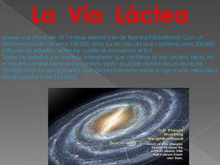 La Vía Láctea
posee una masa de 1012 masas solares y es de tipo espiral barrada. Con un
diámetro medio de unos 100.000 años luz se calcula que contiene unos 200.000
millones de estrellas, entre las cuales se encuentra el Sol
Todas las estrellas y la materia interestelar que contiene la Vía Láctea, tanto en
el núcleo central como en los brazos, están situadas dentro de un disco de
100.000 años luz de diámetro, que gira lentamente sobre su eje a una velocidad
lineal superior a los 216 km/s
 