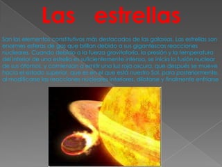 Las estrellas
Son los elementos constitutivos más destacados de las galaxias. Las estrellas son
enormes esferas de gas que brillan debido a sus gigantescas reacciones
nucleares. Cuando debido a la fuerza gravitatoria, la presión y la temperatura
del interior de una estrella es suficientemente intensa, se inicia la fusión nuclear
de sus átomos, y comienzan a emitir una luz roja oscura, que después se mueve
hacia el estado superior, que es en el que está nuestro Sol, para posteriormente,
al modificarse las reacciones nucleares interiores, dilatarse y finalmente enfriarse
 