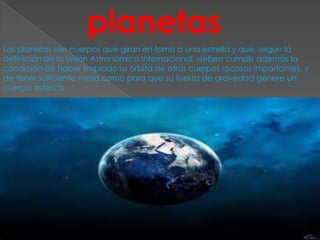 planetas
Los planetas son cuerpos que giran en torno a una estrella y que, según la
definición de la Unión Astronómica Internacional, deben cumplir además la
condición de haber limpiado su órbita de otros cuerpos rocosos importantes, y
de tener suficiente masa como para que su fuerza de gravedad genere un
cuerpo esférico
 