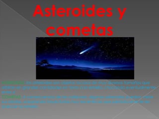 Asteroides y
                cometas


ASTEROIDES: los asteroides son objetos rocosos de muy diversos tamaños que
orbitan en grandes cantidades en torno a la estrella, chocando eventualmente
entre sí
COMETAS: A consecuencia de las colisiones, algunos asteroides pueden variar
sus órbitas, adoptando trayectorias muy excéntricas que periódicamente les
acercan la estrella
 