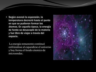  Según avanzó la expansión, la
  temperatura decreció hasta el punto
  en que se pudieron formar los
  átomos. En aquella época, la energía
  de fondo se desacopló de la materia
  y fue libre de viajar a través del
  espacio.

  La energía remanente continuó
  enfriándose al expandirse el universo
  y hoy forma el fondo cósmico de
  microondas.
 