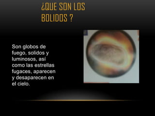 ¿QUE SON LOS
            BOLIDOS ?

Son globos de
fuego, solidos y
luminosos, así
como las estrellas
fugaces, aparecen
y desaparecen en
el cielo.
 