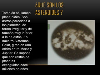 ¿QUE SON LOS
También se llaman      ASTEROIDES ?
planetoides. Son
astros parecidos a
los planetas, de
forma irregular y de
tamaño muy inferior
a la de estos. En
nuestro Sistemas
Solar, giran en una
orbita entre Marte y
Júpiter. Se supone
que son restos de
planetas
extinguidos hace
millones de años.
 