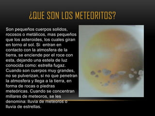 ¿QUE SON LOS METEORITOS?
Son pequeños cuerpos solidos,
rocosos o metálicos, mas pequeños
que los asteroides, los cuales giran
en torno al sol. Si entran en
contacto con la atmosfera de la
tierra, se enciende por el roce con
esta, dejando una estela de luz
conocida como: estrella fugaz.
Cuando son cuerpos muy grandes,
no se pulverizan, si no que penetran
la atmosfera y llega a la tierra, en
forma de rocas o piedras
meteóricas. Cuando se concentran
millares de meteoros, se les
denomina: lluvia de meteoros o
lluvia de estrellas.
 