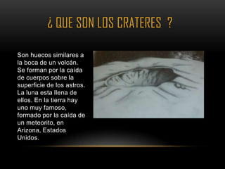 ¿ QUE SON LOS CRATERES ?

Son huecos similares a
la boca de un volcán.       •
Se forman por la caída
de cuerpos sobre la
superficie de los astros.
La luna esta llena de
ellos. En la tierra hay
uno muy famoso,
formado por la caída de
un meteorito, en
Arizona, Estados
Unidos.
 