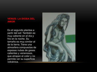 VENUS: LA DIOSA DEL
AMOR


Es el segundo plantea a
partir del sol: También es
muy caliente en el día y
frio en la noche. Su
tamaño es muy similar al
de la tierra. Tiene una
atmosfera compuestas de
espesas nubes de gases
calientes y venenosos,
que atrapan el color y no
permite ver su superficie
volcánica.
 