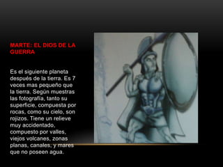 MARTE: EL DIOS DE LA
GUERRA


Es el siguiente planeta
después de la tierra. Es 7
veces mas pequeño que
la tierra. Según muestras
las fotografía, tanto su
superficie, compuesta por
rocas, como su cielo, son
rojizos. Tiene un relieve
muy accidentado,
compuesto por valles,
viejos volcanes, zonas
planas, canales, y mares
que no poseen agua.
 