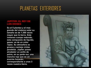 PLANETAS EXTERIORES

JUPITER: EL REY DE
LOS DIOSES
Es el 5 plantea y el mas
grande del sistema solar su
tamaño es de 1.300 veces
mayor que la tierra. Este
inmenso cuerpo redondo,
esta compuesto de liquido,
gases; es de un color
rojizo. Su atmosfera es
gruesa y semeja cintas
paralelas. Júpiter posee
alrededor un anillo de
polvo, en su parte sur, una
mancha roja que es un
enorme huracán,
correspondiente a unas 3
veces nuestra tierra.
 