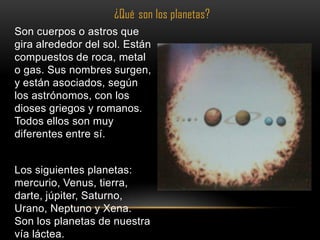 ¿Qué son los planetas?
Son cuerpos o astros que
gira alrededor del sol. Están
compuestos de roca, metal
o gas. Sus nombres surgen,
y están asociados, según
los astrónomos, con los
dioses griegos y romanos.
Todos ellos son muy
diferentes entre sí.


Los siguientes planetas:
mercurio, Venus, tierra,
darte, júpiter, Saturno,
Urano, Neptuno y Xena.
Son los planetas de nuestra
vía láctea.
 
