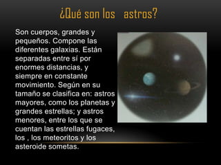 ¿Qué son los astros?
Son cuerpos, grandes y
pequeños. Compone las
diferentes galaxias. Están
separadas entre sí por
enormes distancias, y
siempre en constante
movimiento. Según en su
tamaño se clasifica en: astros
mayores, como los planetas y
grandes estrellas; y astros
menores, entre los que se
cuentan las estrellas fugaces,
los , los meteoritos y los
asteroide sometas.
 