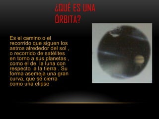 ¿QUÉ ES UNA
                     ÓRBITA?
Es el camino o el
recorrido que siguen los
astros alrededor del sol ,
o recorrido de satélites
en torno a sus planetas ,
como el de la luna con
respecto a la tierra . Su
forma asemeja una gran
curva, que se cierra
como una elipse  .
 