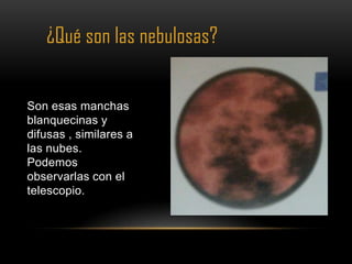 ¿Qué son las nebulosas?


Son esas manchas
blanquecinas y
difusas , similares a
las nubes.
Podemos
observarlas con el
telescopio.
 