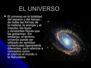EL UNIVERSO
   El universo es la totalidad
    del espacio y del tiempo ,
    de todas las formas de
    la materia, la energia y el
    impulso, las leyes
    y constantes fisicas que
    las gobiernan. Sin
    embargo, el termino
    universo puede ser
    utilizado en sentidos
    contextuales ligeramente
    diferentes, para referirse a
    conceptos como
    el cosmos el mundo o
    la Naturaleza
 
