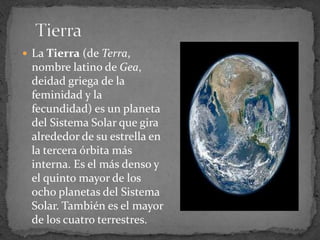  La Tierra (de Terra,
 nombre latino de Gea,
 deidad griega de la
 feminidad y la
 fecundidad) es un planeta
 del Sistema Solar que gira
 alrededor de su estrella en
 la tercera órbita más
 interna. Es el más denso y
 el quinto mayor de los
 ocho planetas del Sistema
 Solar. También es el mayor
 de los cuatro terrestres.
 