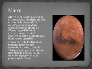  Marte es el cuarto planeta del
  Sistema Solar. Llamado así por
  el dios de la guerra de la
  mitología romana Marte,
  recibe a veces el apodo de
  Planeta rojo debido a la
  apariencia rojiza que le
  confiere el óxido de hierro que
  domina su superficie.
 Forma parte de los llamados
  planetas telúricos (de
  naturaleza rocosa, como la
  Tierra) y es el planeta interior
  más alejado del Sol. Es, en
  muchos aspectos, el más
  parecido a la Tierra.
 