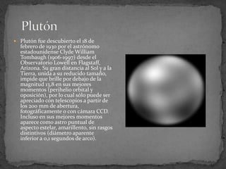  Plutón fue descubierto el 18 de
  febrero de 1930 por el astrónomo
  estadounidense Clyde William
  Tombaugh (1906-1997) desde el
  Observatorio Lowell en Flagstaff,
  Arizona. Su gran distancia al Sol y a la
  Tierra, unida a su reducido tamaño,
  impide que brille por debajo de la
  magnitud 13,8 en sus mejores
  momentos (perihelio orbital y
  oposición), por lo cual sólo puede ser
  apreciado con telescopios a partir de
  los 200 mm de abertura,
  fotográficamente o con cámara CCD.
  Incluso en sus mejores momentos
  aparece como astro puntual de
  aspecto estelar, amarillento, sin rasgos
  distintivos (diámetro aparente
  inferior a 0,1 segundos de arco).
 