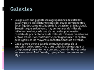 Galaxias
 Las galaxias son gigantescas agrupaciones de estrellas,
  gases y polvo en constante rotación, cuyos componentes
  están ligados como resultado de la atracción gravitacional.
  Se estima que en Universo hay centenares de miles de
  millones de ellas, cada una de las cuales puede estar
  constituida por centenares de miles de millones de estrellas
  y otros astros. Concentrándose por lo general en el centro
  de las galaxias las mayores concentraciones de estrellas.
 Cada cuerpo de una galaxia se mueve a causa de la
  atracción de los otros, y as u vez todos los objetos que la
  componen giran en torno a un centro común. Hay galaxias
  enormes como Andrómeda, o pequeñas como su vecina
  M32.
 