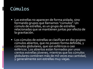 Cúmulos

 Las estrellas no aparecen de forma aislada, sino
  formando grupos que llamamos "cúmulos". Un
  cúmulo de estrellas, es un grupo de estrellas
  relacionadas que se mantienen juntas por efecto de
  la gravitación.

 Los cúmulos de estrellas se clasifican en dos grupos:
  cúmulos abiertos, que no poseen forma definida, y
  cúmulos globulares, que son esféricos o casi
  esféricos. Los abiertos están formados por unos
  cientos estrellas jóvenes, mientras que los cúmulos
  globulares contienen más de mil veces esa cantidad,
  y generalmente son estrellas muy viejas.
 