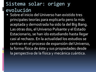 Sistema solar: origen y
evolución
 Sobre el inicio del Universo han existido tres
  principales teorías para explicarlo pero la más
  aceptada y demostrada ha sido la del Big Bang.
  Las otras dos, el Universo Pulsante y el Estado
  Estacionario, se han ido estudiando hasta llegar
  casi al rechazo. En la actualidad los estudios se
  centran en el proceso de expansión del Universo,
  la forma física de éste y sus propiedades desde
  la perspectiva de la física y mecánica cuántica.
 